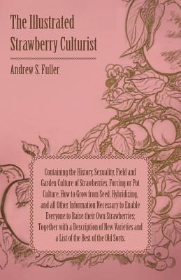 The Illustrated Strawberry Culturist - Containing the History, Sexuality, Field and Garden Culture of Strawberries, Forcing or Pot Culture, How to Grow From Seed, Hybridizing, and All Other Information Necessary to Enable Everybody to Raise Their Own Stra - Fuller, Andrew S.