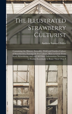 The Illustrated Strawberry Culturist: Containing the History, Sexuality, Field and Garden Culture of Strawberries, Forcing Or Pot Culture, How to Grow From Seed, Hybridizing, and and All Other Information Necessary to Enable Everybody to Raise Their Own S - Fuller, Andrew Samuel