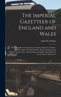 The Imperial Gazetteer of England and Wales: Embracing Recent Changes in Counties, Dioceses, Parishes, and Boroughs: General Statistics: Postal Arrangements: Railway Systems, &c.; and Forming a Complete Description of the Country Volume A-C - Wilson, John M (John Marius) (Creator)