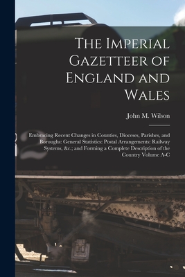 The Imperial Gazetteer of England and Wales: Embracing Recent Changes in Counties, Dioceses, Parishes, and Boroughs: General Statistics: Postal Arrangements: Railway Systems, &c.; and Forming a Complete Description of the Country Volume A-C - Wilson, John M (John Marius) (Creator)