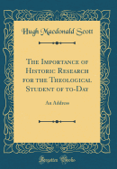 The Importance of Historic Research for the Theological Student of To-Day: An Address (Classic Reprint)