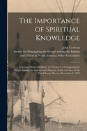 The Importance of Spiritual Knowledge [microform]: a Sermon Delivered Before the Society for Propagating the Gospel Among the Indians and Others in North America, in the First Church, Boston, November 3, 1825