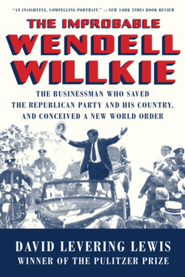 The Improbable Wendell Willkie: The Businessman Who Saved the Republican Party and His Country, and Conceived a New World Order - Lewis, David Levering
