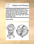 The Improvement of the Mind; Or a Supplement to the Art of Logic. in Two Parts. by Isaac Watts, D.D. Also His Posthumous Works. Published After His Death by D. Jennings, D.D. and P. Doddridge, D.D