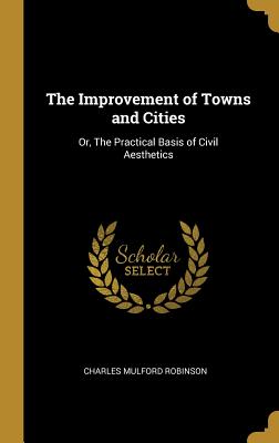 The Improvement of Towns and Cities: Or, The Practical Basis of Civil Aesthetics - Robinson, Charles Mulford