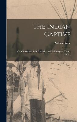 The Indian Captive; Or a Narrative of the Captivity and Sufferings of Zadock Steele - Steele, Zadock