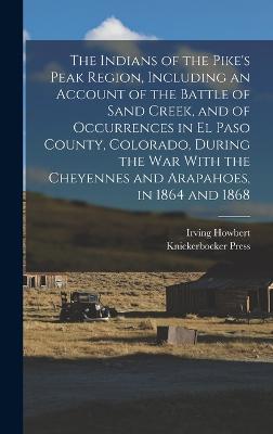 The Indians of the Pike's Peak Region, Including an Account of the Battle of Sand Creek, and of Occurrences in El Paso County, Colorado, During the war With the Cheyennes and Arapahoes, in 1864 and 1868 - Howbert, Irving, and Press, Knickerbocker