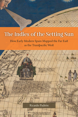 The Indies of the Setting Sun: How Early Modern Spain Mapped the Far East as the Transpacific West - Padrn, Ricardo