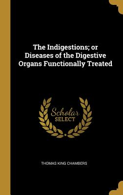 The Indigestions; or Diseases of the Digestive Organs Functionally Treated - Chambers, Thomas King
