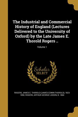 The Industrial and Commercial History of England (Lectures Delivered to the University of Oxford) by the Late James E. Thorold Rogers ..; Volume 1 - Rogers, James E Thorold (James Edwin Th (Creator), and Rogers, Arthur George Liddon B 1864 (Creator)