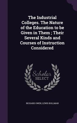 The Industrial Colleges. The Nature of the Education to be Given in Them; Their Several Kinds and Courses of Instruction Considered - Owen, Richard, Dr., and Bollman, Lewis