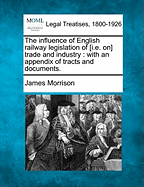 The Influence of English Railway Legislation of [I.E. On] Trade and Industry: With an Appendix of Tracts and Documents.