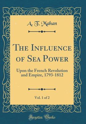 The Influence of Sea Power, Vol. 1 of 2: Upon the French Revolution and Empire, 1793-1812 (Classic Reprint) - Mahan, A T