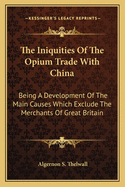 The Iniquities of the Opium Trade with China: Being a Development of the Main Causes Which Exclude the Merchants of Great Britain from the Advantages of an Unrestricted Commercial Intercourse with That Vast Empire. with Extracts from Authentic Documents