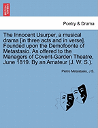 The Innocent Usurper, a Musical Drama [In Three Acts and in Verse]. Founded Upon the Demofoonte of Metastasio. as Offered to the Managers of Covent-Garden Theatre, June 1819. by an Amateur (J. W. S.).