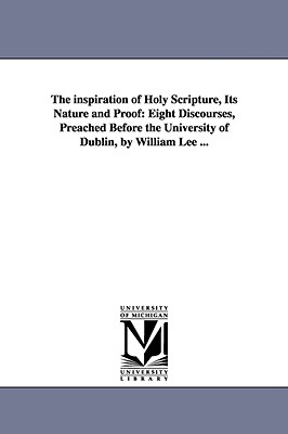 The inspiration of Holy Scripture, Its Nature and Proof: Eight Discourses, Preached Before the University of Dublin, by William Lee ... - Lee, William