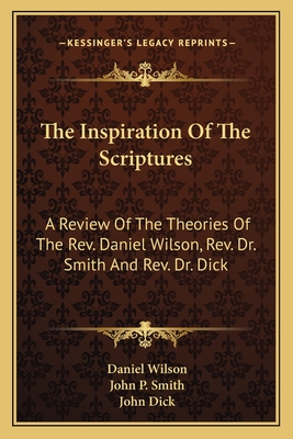 The Inspiration of the Scriptures: A Review of the Theories of the REV. Daniel Wilson, REV. Dr. Smith and REV. Dr. Dick - Wilson, Daniel, Professor, and Smith, John P, and Dick, John