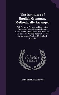 The Institutes of English Grammar, Methodically Arranged: With Forms of Parsing and Correcting, Examples for Parsing, Questions of Examination, False Syntax for Correction, Exercises for Writing, Observations for the Advanced Student, Methods of Analysis, - Kiddle, Henry, and Brown, Goold