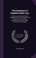 The Institutes of English Public Law: Embracing an Outline of General Jurisprudence: The Development of the British Constitution; Public International Law; and the Public Municipal Law of England