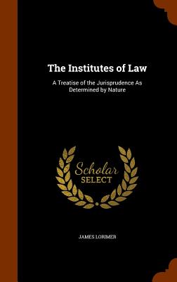 The Institutes of Law: A Treatise of the Jurisprudence As Determined by Nature - Lorimer, James