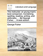 The Instructor: Or Young Man's Best Companion. Containing, Spelling, Reading, Writing, and Arithmetic, ... by George Fisher, ... a New Edition