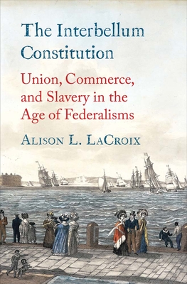 The Interbellum Constitution: Union, Commerce, and Slavery in the Age of Federalisms - LaCroix, Alison L