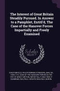 The Interest of Great Britain Steadily Pursued. in Answer to a Pamphlet, Entitl'd, the Case of the Hanover Forces Impartially and Freely Examined