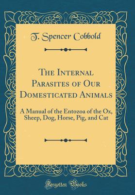 The Internal Parasites of Our Domesticated Animals: A Manual of the Entozoa of the Ox, Sheep, Dog, Horse, Pig, and Cat (Classic Reprint) - Cobbold, T Spencer