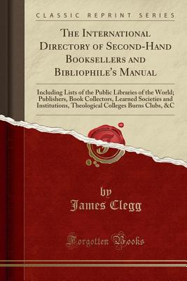 The International Directory of Second-Hand Booksellers and Bibliophile's Manual: Including Lists of the Public Libraries of the World; Publishers, Book Collectors, Learned Societies and Institutions, Theological Colleges Burns Clubs, &c (Classic Reprint) - Clegg, James