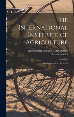 The International Institute of Agriculture: Its Organization - Its Work - Scaglia, Beatriz, and International Institute of Agriculture (Creator)