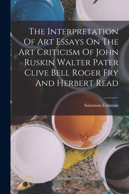 The Interpretation Of Art Essays On The Art Criticism Of John Ruskin Walter Pater Clive Bell Roger Fry And Herbert Read - Fishman, Solomon