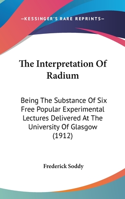 The Interpretation Of Radium: Being The Substance Of Six Free Popular Experimental Lectures Delivered At The University Of Glasgow (1912) - Soddy, Frederick