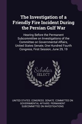 The Investigation of a Friendly Fire Incident During the Persian Gulf War: Hearing Before the Permanent Subcommittee on Investigations of the Committee on Governmental Affairs, United States Senate, One Hundred Fourth Congress, First Session, June 29, 19 - United States Congress Senate Committ (Creator)