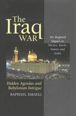 The Iraq War: Hidden Agendas and Babylonian Intrigue: The Regional Impact on Shi'ites, Kurds, Sunnis & Arabs - Israeli, Raphael