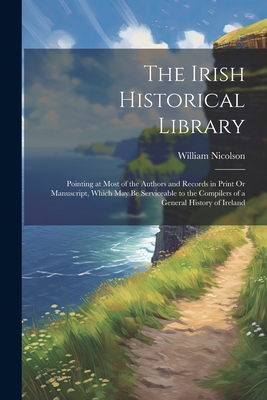 The Irish Historical Library: Pointing at Most of the Authors and Records in Print Or Manuscript, Which May Be Serviceable to the Compilers of a General History of Ireland - Nicolson, William