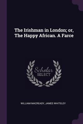 The Irishman in London; or, The Happy African. A Farce - Macready, William, and Whiteley, James