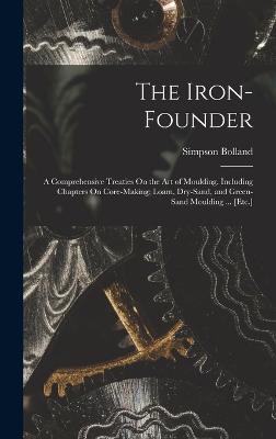 The Iron-Founder: A Comprehensive Treaties On the Art of Moulding. Including Chapters On Core-Making; Loam, Dry-Sand, and Green-Sand Moulding ... [Etc.] - Bolland, Simpson