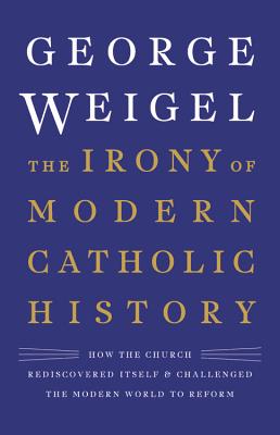 The Irony of Modern Catholic History: How the Church Rediscovered Itself and Challenged the Modern World to Reform - Weigel, George