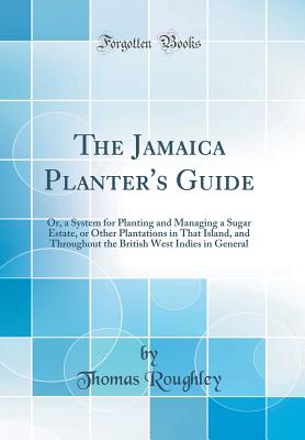 The Jamaica Planter's Guide: Or, a System for Planting and Managing a Sugar Estate, or Other Plantations in That Island, and Throughout the British West Indies in General (Classic Reprint) - Roughley, Thomas