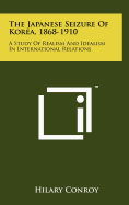 The Japanese Seizure Of Korea, 1868-1910: A Study Of Realism And Idealism In International Relations