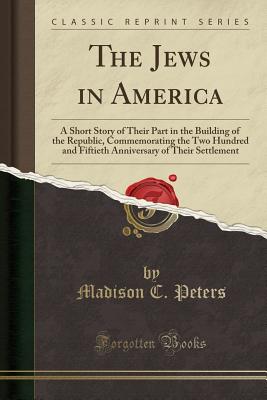 The Jews in America: A Short Story of Their Part in the Building of the Republic, Commemorating the Two Hundred and Fiftieth Anniversary of Their Settlement (Classic Reprint) - Peters, Madison C