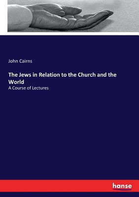 The Jews in Relation to the Church and the World: A Course of Lectures - Cairns, John