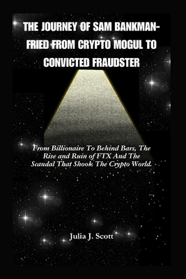 The Journey Of Sam Bankman-Fried From Crypto Mogul to Convicted Fraudster: From Billionaire To Behind Bars, The Rise and Ruin of FTX And The Scandal That Shook The Crypto World. - Scott, Julia J