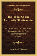 The Jubilee Of The University Of Wisconsin: In Celebration Of The Fiftieth Anniversary Of Its First Commencement (1905)