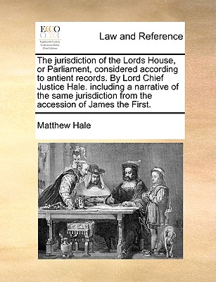 The Jurisdiction of the Lords House, or Parliament, Considered According to Antient Records. by Lord Chief Justice Hale. Including a Narrative of the Same Jurisdiction from the Accession of James the First. - Hale, Matthew