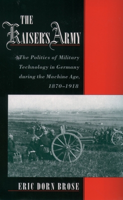The Kaiser's Army: The Politics of Military Technology in Germany During the Machine Age, 1870-1918 - Brose, Eric Dorn