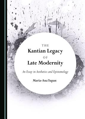 The Kantian Legacy of Late Modernity: An Essay in Aesthetics and Epistemology - Tupan, Maria-Ana