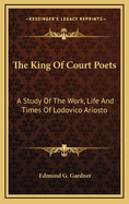 The King of Court Poets: A Study of the Work, Life and Times of Lodovico Ariosto