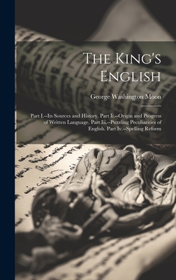 The King's English: Part I.--Its Sources and History. Part Ii.--Origin and Progress of Written Language. Part Iii.--Puzzling Peculiarities of English. Part Iv.--Spelling Reform - Moon, George Washington