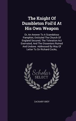 The Knight Of Dumbleton Foil'd At His Own Weapon: Or, An Answer To A Scandalous Pamphlet, Entituled The Church Of England Secured, The Toleration Act Enervated, And The Dissenters Ruined And Undone. Addressed By Way Of Letter To Sir Richard Cocks, - Grey, Zachary